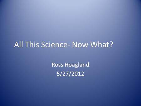All This Science- Now What? Ross Hoagland 5/27/2012.