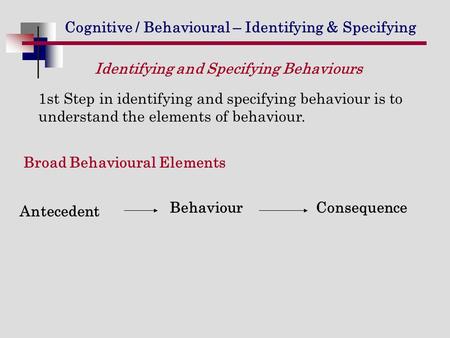 Cognitive / Behavioural – Identifying & Specifying 1st Step in identifying and specifying behaviour is to understand the elements of behaviour. Antecedent.