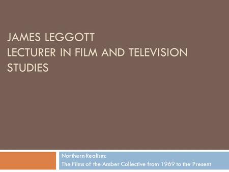JAMES LEGGOTT LECTURER IN FILM AND TELEVISION STUDIES Northern Realism: The Films of the Amber Collective from 1969 to the Present.