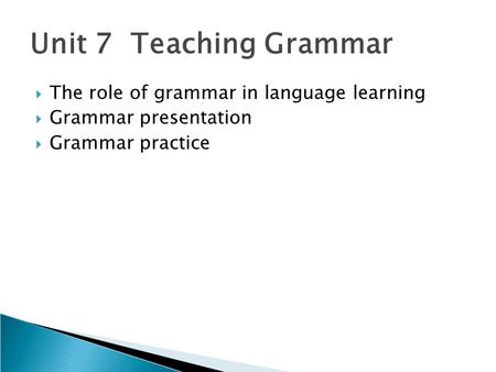 Unit 7 Teaching Grammar  The role of grammar in language learning  Grammar presentation  Grammar practice.
