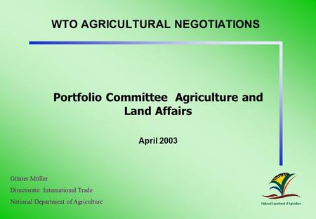 WTO AGRICULTURAL NEGOTIATIONS Portfolio Committee Agriculture and Land Affairs April 2003 Günter Müller Directorate: International Trade National Department.