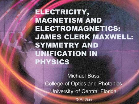 ELECTRICITY, MAGNETISM AND ELECTROMAGNETICS: JAMES CLERK MAXWELL: SYMMETRY AND UNIFICATION IN PHYSICS Michael Bass College of Optics and Photonics University.