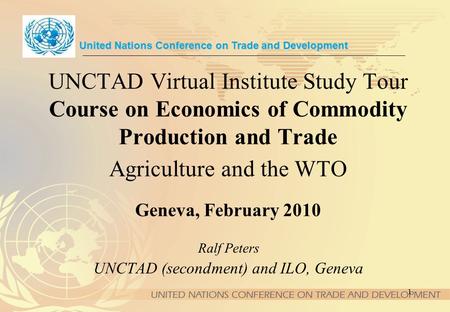 1 UNCTAD Virtual Institute Study Tour Course on Economics of Commodity Production and Trade Agriculture and the WTO Geneva, February 2010 United Nations.