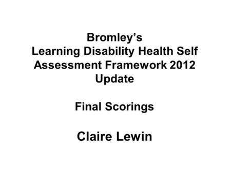 Bromley’s Learning Disability Health Self Assessment Framework 2012 Update Final Scorings Claire Lewin.