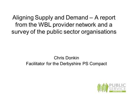 Aligning Supply and Demand – A report from the WBL provider network and a survey of the public sector organisations Chris Donkin Facilitator for the Derbyshire.