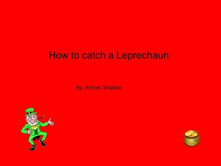 How to catch a Leprechaun By: Amber Shallow. I need to catch a Leprechaun so I can get my dog,dad,mom and brother new things. Like my dog I would by him.