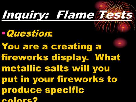 Inquiry: Flame Tests  Question: You are a creating a fireworks display. What metallic salts will you put in your fireworks to produce specific colors?