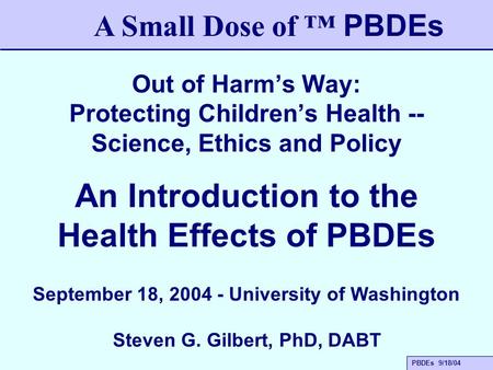 PBDEs 9/18/04 Out of Harm’s Way: Protecting Children’s Health -- Science, Ethics and Policy A Small Dose of ™ PBDEs An Introduction to the Health Effects.