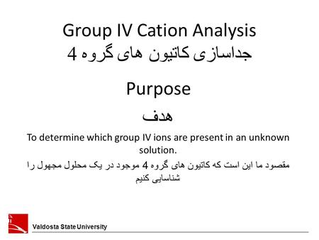 Group IV Cation Analysis جداسازی کاتیون های گروه 4 Valdosta State University Purpose هدف To determine which group IV ions are present in an unknown solution.
