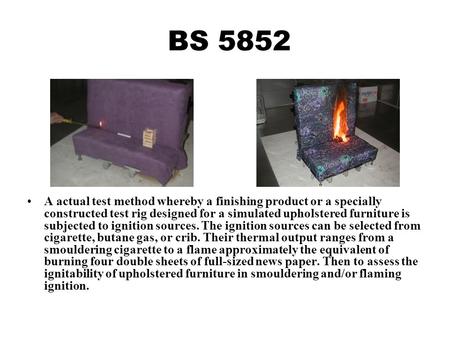 BS 5852 A actual test method whereby a finishing product or a specially constructed test rig designed for a simulated upholstered furniture is subjected.