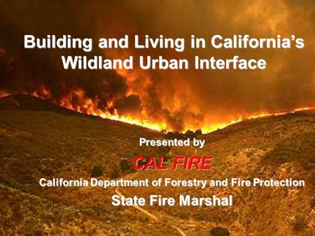 Building and Living in California’s Wildland Urban Interface Presented by CAL FIRE California Department of Forestry and Fire Protection State Fire Marshal.