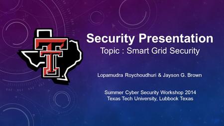 Security Presentation Topic : Smart Grid Security Lopamudra Roychoudhuri & Jayson G. Brown Summer Cyber Security Workshop 2014 Texas Tech University, Lubbock.