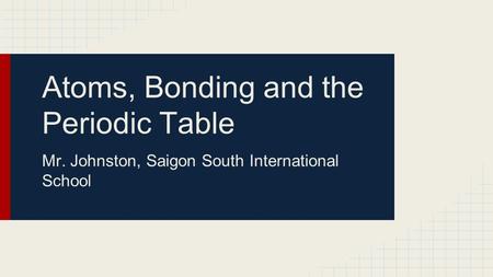Atoms, Bonding and the Periodic Table Mr. Johnston, Saigon South International School.