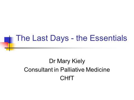 The Last Days - the Essentials Dr Mary Kiely Consultant in Palliative Medicine CHfT.
