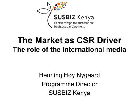 Henning Høy Nygaard Programme Director SUSBIZ Kenya The Market as CSR Driver The role of the international media.