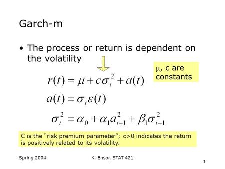 K. Ensor, STAT 421 1 Spring 2004 Garch-m The process or return is dependent on the volatility , c are constants C is the “risk premium parameter”; c>0.