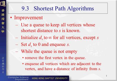 1 9.3 Shortest Path Algorithms Improvement –Use a queue to keep all vertices whose shortest distance to s is known. –Initialize d v to  for all vertices,
