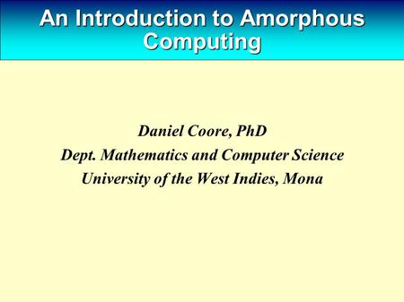 An Introduction to Amorphous Computing Daniel Coore, PhD Dept. Mathematics and Computer Science University of the West Indies, Mona.