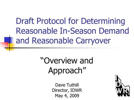 Draft Protocol for Determining Reasonable In-Season Demand and Reasonable Carryover “Overview and Approach” Dave Tuthill Director, IDWR May 4, 2009.