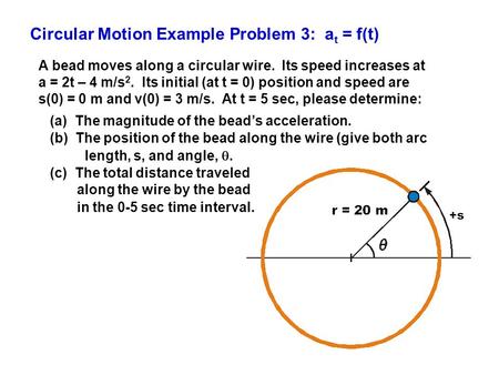 Circular Motion Example Problem 3: a t = f(t) A bead moves along a circular wire. Its speed increases at a = 2t – 4 m/s 2. Its initial (at t = 0) position.