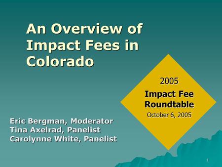 1 An Overview of Impact Fees in Colorado Eric Bergman, Moderator Tina Axelrad, Panelist Carolynne White, Panelist 2005 Impact Fee Roundtable October 6,