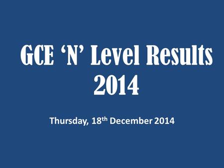 GCE ‘N’ Level Results 2014 Thursday, 18 th December 2014.