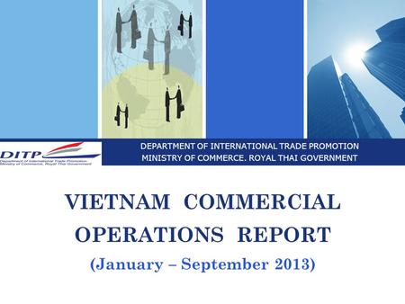 DEPARTMENT OF INTERNATIONAL TRADE PROMOTION MINISTRY OF COMMERCE. ROYAL THAI GOVERNMENT VIETNAM COMMERCIAL OPERATIONS REPORT (January – September 2013)