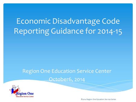 Economic Disadvantage Code Reporting Guidance for 2014-15 Region One Education Service Center October6, 2014 ©2014 Region One Education Service Center.