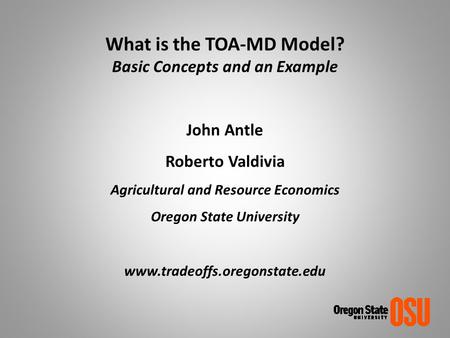 What is the TOA-MD Model? Basic Concepts and an Example John Antle Roberto Valdivia Agricultural and Resource Economics Oregon State University www.tradeoffs.oregonstate.edu.