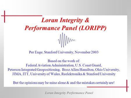 Loran Integrity Performance Panel Loran Integrity & Performance Panel (LORIPP) Per Enge, Stanford University, November 2003 Based on the work of: Federal.