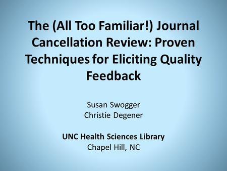The (All Too Familiar!) Journal Cancellation Review: Proven Techniques for Eliciting Quality Feedback Susan Swogger Christie Degener UNC Health Sciences.