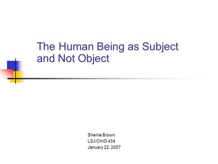 The Human Being as Subject and Not Object Sherrie Brown LSJ/CHID 434 January 22, 2007.