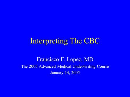 Interpreting The CBC Francisco F. Lopez, MD The 2005 Advanced Medical Underwriting Course January 14, 2005.
