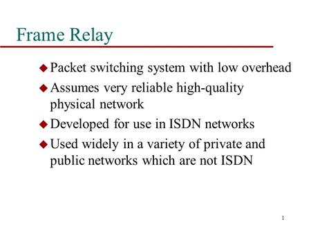 1 Frame Relay u Packet switching system with low overhead u Assumes very reliable high-quality physical network u Developed for use in ISDN networks u.