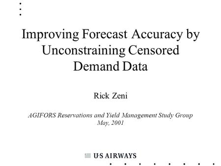 Improving Forecast Accuracy by Unconstraining Censored Demand Data Rick Zeni AGIFORS Reservations and Yield Management Study Group May, 2001.