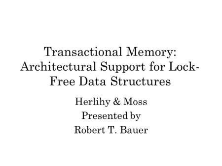 Transactional Memory: Architectural Support for Lock- Free Data Structures Herlihy & Moss Presented by Robert T. Bauer.
