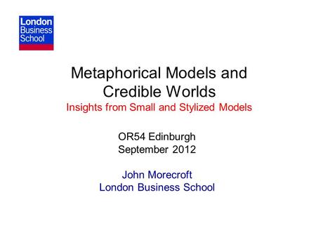 Metaphorical Models and Credible Worlds Insights from Small and Stylized Models OR54 Edinburgh September 2012 John Morecroft London Business School.