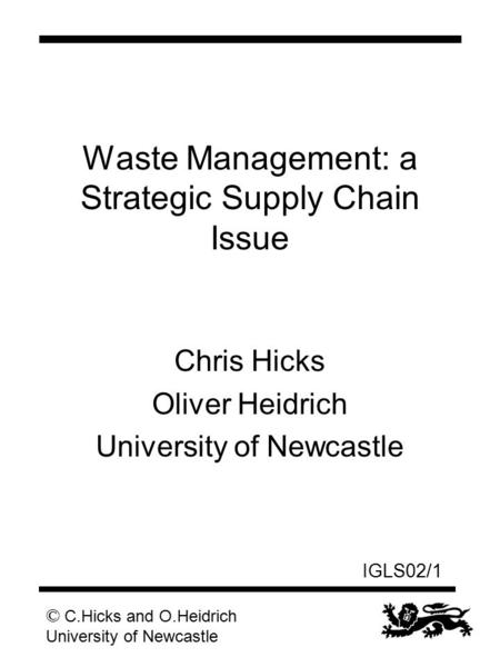 © C.Hicks and O.Heidrich University of Newcastle IGLS02/1 Waste Management: a Strategic Supply Chain Issue Chris Hicks Oliver Heidrich University of Newcastle.