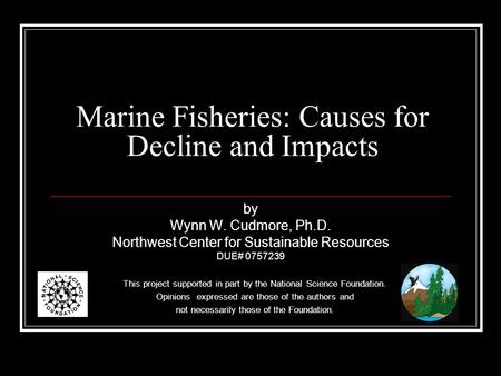 Marine Fisheries: Causes for Decline and Impacts by Wynn W. Cudmore, Ph.D. Northwest Center for Sustainable Resources DUE# 0757239 This project supported.