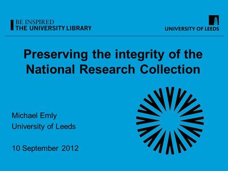 Preserving the integrity of the National Research Collection Michael Emly University of Leeds 10 September 2012.