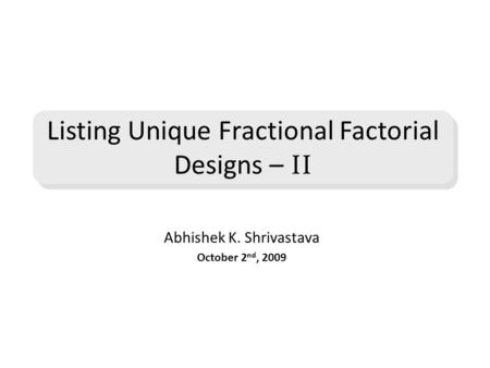 Abhishek K. Shrivastava October 2 nd, 2009 Listing Unique Fractional Factorial Designs – II.