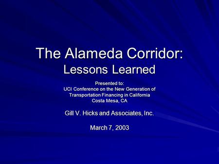 The Alameda Corridor: Lessons Learned Presented to: UCI Conference on the New Generation of Transportation Financing in California Costa Mesa, CA Gill.