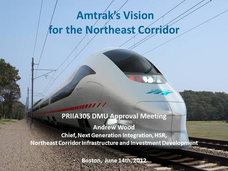 1 Amtrak’s Vision for the Northeast Corridor PRIIA 305 Annual General Meeting – June 14 th, 2012 1 PRIIA305 DMU Approval Meeting Andrew Wood Chief, Next.