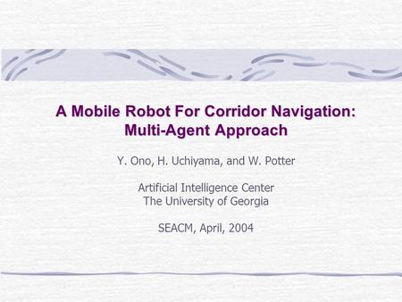 Y. Ono, H. Uchiyama, and W. Potter Artificial Intelligence Center The University of Georgia SEACM, April, 2004 A Mobile Robot For Corridor Navigation: