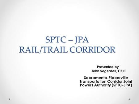 SPTC – JPA RAIL/TRAIL CORRIDOR Presented by John Segerdell, CEO Sacramento-Placerville Transportation Corridor Joint Powers Authority (SPTC-JPA)