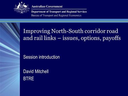 Session introduction David Mitchell BTRE Improving North-South corridor road and rail links – issues, options, payoffs.