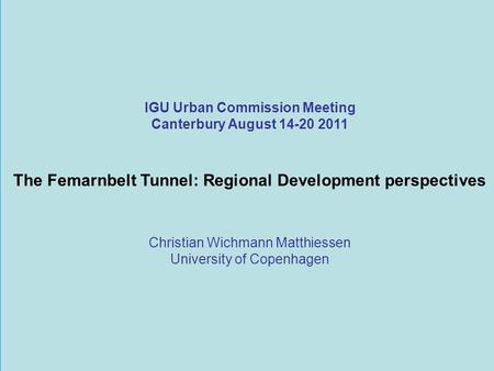 IGU Urban Commission Meeting Canterbury August 14-20 2011 The Femarnbelt Tunnel: Regional Development perspectives Christian Wichmann Matthiessen University.