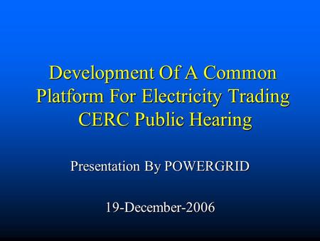 Development Of A Common Platform For Electricity Trading CERC Public Hearing Presentation By POWERGRID 19-December-2006.