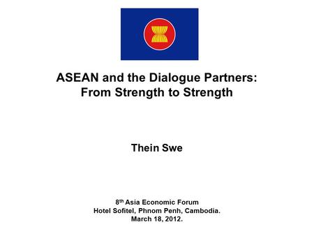 ASEAN and the Dialogue Partners: From Strength to Strength Thein Swe 8 th Asia Economic Forum Hotel Sofitel, Phnom Penh, Cambodia. March 18, 2012.