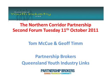 The Northern Corridor Partnership Second Forum Tuesday 11 th October 2011 Tom McCue & Geoff Timm Partnership Brokers Queensland Youth Industry Links.